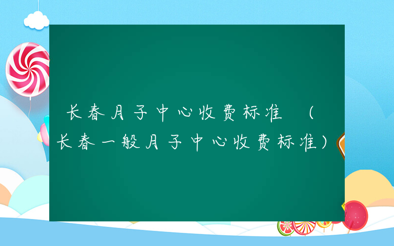 长春月子中心收费标准 (长春一般月子中心收费标准)